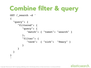 Copyright Elasticsearch 2013. Copying, publishing and/or distributing without written permission is strictly prohibited
GET /_search -d '
{
"query": {
"filtered": {
"query": {
"match": { "tweet": "search" }
},
"filter": {
"term": { "nick": "@mary" }
}
}
}
}
'
Combine ﬁlter & query
 