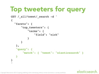 Copyright Elasticsearch 2013. Copying, publishing and/or distributing without written permission is strictly prohibited
GET /_all/tweet/_search -d '
{
"facets": {
"top_tweeters": {
"terms": {
"field": "nick"
}
}
},
"query": {
"match": { "tweet": "elasticsearch" }
}
}
'
Top tweeters for query
 