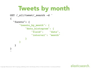 Copyright Elasticsearch 2013. Copying, publishing and/or distributing without written permission is strictly prohibited
GET /_all/tweet/_search -d '
{
"facets": {
"tweets_by_month": {
"date_histogram": {
"field": "date",
"interval": "month"
}
}
}
}
'
Tweets by month
 