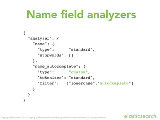 Copyright Elasticsearch 2013. Copying, publishing and/or distributing without written permission is strictly prohibited
Name ﬁeld analyzers
{
"analyzer": {
"name": {
"type": "standard",
"stopwords": []
},
"name_autocomplete": {
"type": "custom",
"tokenizer": "standard",
"filter": ["lowercase","autocomplete"]
}
}
}
 