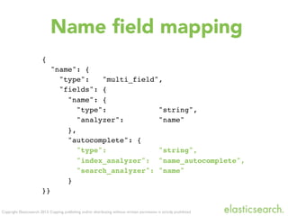 Copyright Elasticsearch 2013. Copying, publishing and/or distributing without written permission is strictly prohibited
Name ﬁeld mapping
{
"name": {
"type": "multi_field",
"fields": {
"name": {
"type": "string",
"analyzer": "name"
},
"autocomplete": {
"type": "string",
"index_analyzer": "name_autocomplete",
"search_analyzer": "name"
}
}}
 