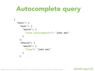 Copyright Elasticsearch 2013. Copying, publishing and/or distributing without written permission is strictly prohibited
{
"bool": {
"must": {
"match": {
"name.autocomplete": "john smi"
}
},
"should": {
"match": {
"name": "john smi"
}
}
Autocomplete query
 