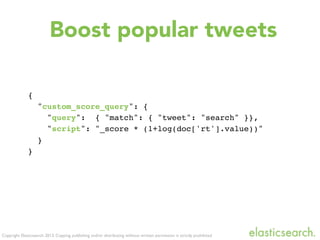 Copyright Elasticsearch 2013. Copying, publishing and/or distributing without written permission is strictly prohibited
{
"custom_score_query": {
"query": { "match": { "tweet": "search" }},
"script": "_score * (1+log(doc['rt'].value))"
}
}
Boost popular tweets
 