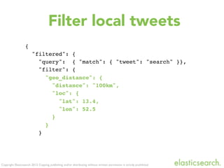 Copyright Elasticsearch 2013. Copying, publishing and/or distributing without written permission is strictly prohibited
{
"filtered": {
"query": { "match": { "tweet": "search" }},
"filter": {
"geo_distance": {
"distance": "100km",
"loc": {
"lat": 13.4,
"lon": 52.5
}
}
}
Filter local tweets
 
