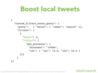 Copyright Elasticsearch 2013. Copying, publishing and/or distributing without written permission is strictly prohibited
{
"custom_filters_score_query": {
"query": { "match": { "tweet": "search" }},
"filters": [
{
"boost": 2,
"filter": {
"geo_distance": {
"distance": "100km",
"loc": { "lat": 13.4, "lon": 52.5 }
}}}
]
}}
Boost local tweets
 