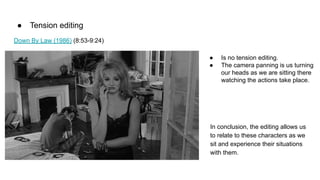 ● Tension editing
Down By Law (1986) (8:53-9:24)
● Is no tension editing.
● The camera panning is us turning
our heads as we are sitting there
watching the actions take place.
In conclusion, the editing allows us
to relate to these characters as we
sit and experience their situations
with them.
 