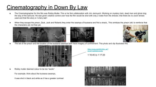Cinematography in Down By Law
● The Cinematographer for this film was Robby Muller. This is his first collaboration with Jim Jarmusch. Working on mystery train, dead man and ghost dog:
the way of the samurai. He was given creative control over how the film would be shot with only 2 notes from the director, that there be no zoom lenses
used and that the story is “a fairy tale”.
● When they escape the prison, Zack, Jack and Roberto they enter the swamps of louisiana and find a shack,. This similizes the prison cell, to reinforce that
the characters are not free yet.
● The set of the prison and the location of the louisiana swamps both have imagery of confinement. This photo and clip illustrates this.
● Robby muller deemed colour to be too “exotic”
For example, think about the louisiana swamps,
It was shot in black and white as it has a greater contrast
https://youtu.be/jnBLG2yn_ac?
si=wH1vp00o6rJJvz0g
1:16:45 to 1:17:20
 
