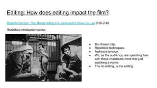 Editing: How does editing impact the film?
Roberto Benigni..The Master killing it in Jarmusch's Down by Law 2:00-2:40
Roberto’s introduction scene.
● My chosen clip.
● Repetitive techniques.
● Awkward tension.
● We, as the audience, are spending time
with these characters more that just
watching a movie.
● The no editing, is the editing.
 