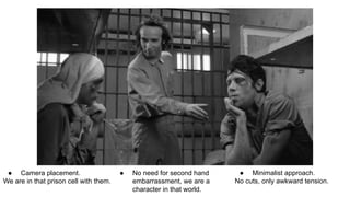 ● Camera placement.
We are in that prison cell with them.
● No need for second hand
embarrassment, we are a
character in that world.
● Minimalist approach.
No cuts, only awkward tension.
 
