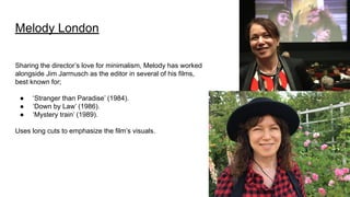 Melody London
Sharing the director’s love for minimalism, Melody has worked
alongside Jim Jarmusch as the editor in several of his films,
best known for;
● ‘Stranger than Paradise’ (1984).
● ‘Down by Law’ (1986).
● ‘Mystery train’ (1989).
Uses long cuts to emphasize the film’s visuals.
 