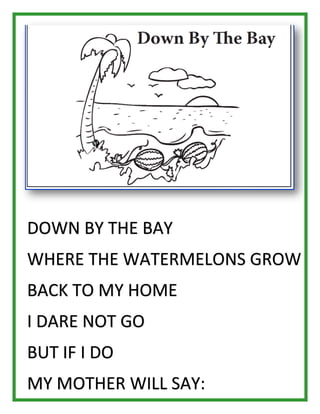 DOWN BY THE BAY WHERE THE WATERMELONS GROW BACK TO MY HOME I DARE NOT GO BUT IF I DO MY MOTHER WILL SAY:  