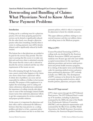 American Medical Association Model Managed Care Contract: Supplement 6

Downcoding and Bundling of Claims:
What Physicians Need to Know About
These Payment Problems
Introduction                                         payment policies, which is why it is important
                                                     for physicians to know fee schedule amounts.
Coding can be a confusing issue for a physician
practice. If it isn’t done properly, payment for     This paper addresses problems relating to com-
services can be denied or significantly reduced.     mercial insurance and does not address claims
On the other hand, even though a physician           and coding issues in the Medicare program.
practice often does everything correctly when it
comes to coding, payments may still be denied,
delayed, and/or significantly reduced by health      What is CPT ?
insurers.
                                                     Current Procedural Terminology (CPT®), a
The bottom line is that physicians are entitled to   coding work, was developed by the American
be paid for the services they provide. The first     Medical Association (AMA) and organized
step in assuring that this occurs is to make sure    medicine over 30 years ago and is the most widely
that each and every claim is submitted correctly.    accepted nomenclature for the reporting of
This means that the correct code is selected to      physician procedures and services under govern-
describe the services rendered and that any other    ment and private health insurance programs.
requirements of the insurer are met.                 It is a listing of descriptive terms and identifying
Even after jumping through the hoops, physi-         codes for reporting medical services and proce-
cians cannot control what happens to the claims      dures performed by physicians. CPT currently
once those claims leave a physician’s office.        includes over 7800 codes. The development
A whole slew of problems can occur and are           of CPT continues to be driven by the need for
responsible for millions of dollars in lost income   accurately reporting medical services, which
annually. The purpose of this supplement is to       benefits patients, physicians, and payors alike.
explain the terminology used in coding and
claims submission, help physicians understand
the importance of coding correctly, alert physi-     How is CPT kept current?
cians to some of the increasingly common health
insurer tactics that undermine physicians’ efforts   CPT is kept current through the CPT Editorial
to get fair compensation for services rendered,      Panel process. The CPT Editorial Panel is made
and propose possible solutions.                      up of 16 members, including 11 physicians
                                                     nominated by the AMA, the chair of the Health
At the outset, it is important for physicians and    Care Professionals Advisory Committee
their office staff to understand the difference      (HCPAC), and one physician representative each
between what they may perceive as a coding           nominated by the Blue Cross and Blue Shield
problem and what is, in fact, a payment policy       Association, the Health Insurance Association
problem. Health insurers are free to set their own   of America, the American Hospital Association,


American Medical Association                                             © 2002, American Medical Association
 