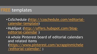 FREE templates
•CoSchedule (http://coschedule.com/editorial-
calendar-template)
•HubSpot (http://offers.hubspot.com/blog-
editorial-calendar )
•A whole Pinterest board of editorial calendars
and related items
(https://www.pinterest.com/scrappinmichele
/editorial-calendar/ )
 