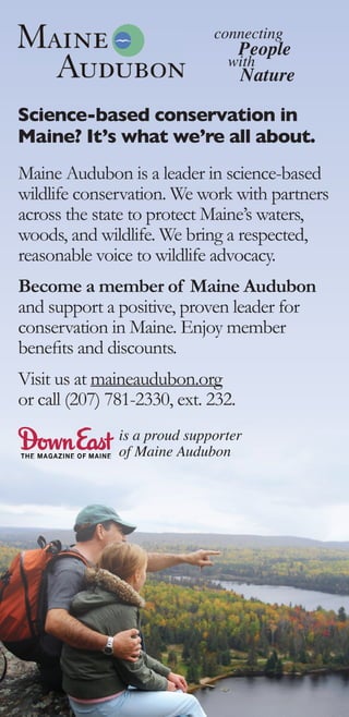 connecting
                                    People
                                with
                                    Nature

Science-based conservation in
Maine? It’s what we’re all about.
Maine Audubon is a leader in science-based
wildlife conservation. We work with partners
across the state to protect Maine’s waters,
woods, and wildlife. We bring a respected,
reasonable voice to wildlife advocacy.
Become a member of Maine Audubon
and support a positive, proven leader for
conservation in Maine. Enjoy member
beneﬁts and discounts.
Visit us at maineaudubon.org
or call (207) 781-2330, ext. 232.
               is a proud supporter
               of Maine Audubon
 