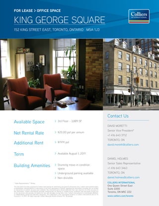 FOR lease > OFFICe sPaCe


KING GEORGE SQUARE
152 KINg STReeT eAST, TORONTO, ONTARIO M5A 1J3




                                                                                                                                         Contact Us
Available Space                                                 > 3rd Floor - 3,889 SF
                                                                                                                                         dAvId MOReTTI
                                                                                                                                         Senior vice President*
Net Rental Rate                                                 > $20.00 psf per annum
                                                                                                                                         +1 416 643 3712
                                                                                                                                         TORONTO, ON
Additional Rent                                                 > $19.91 psf
                                                                                                                                         david.moretti@colliers.com


Term                                                            > Available August 1, 2011
                                                                                                                                         dANIel hOlMeS
                                                                                                                                         Senior Sales Representative
Building Amenities                                              > Stunning move-in condition
                                                                                                                                         +1 416 643 3463
                                                                  space
                                                                > Underground parking available                                          TORONTO, ON
                                                                > Non-divisible                                                          daniel.holmes@colliers.com
* Sales Representative ** Broker                                                                                                         COLLIERS INTERNATIONAL
This document has been prepared by Colliers International for advertising and general information only. Colliers International makes     One Queen Street East
no guarantees, representations or warranties of any kind, expressed or implied, regarding the information including, but not limited
to, warranties of content, accuracy and reliability. Any interested party should undertake their own inquiries as to the accuracy of     Suite 2200
the information. Colliers International excludes unequivocally all inferred or implied terms, conditions and warranties arising out
of this document and excludes all liability for loss and damages arising there from. Colliers International is a worldwide affiliation   Toronto, ON M5C 2Z2
of independently owned and operated companies. This publication is the copyrighted property of Colliers International and /or its
licensor(s). © 2010. All rights reserved. Colliers Macaulay Nicolls (Ontario) Inc., Brokerage.                                           www.colliers.com/toronto
 