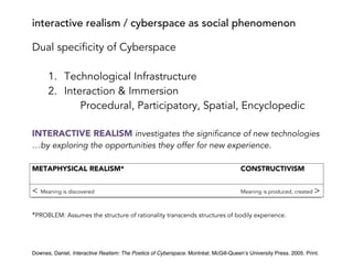 interactive realism / cyberspace as social phenomenon
Downes, Daniel, Interactive Realism: The Poetics of Cyberspace. Montréal. McGill-Queen’s University Press. 2005. Print.
Dual specificity of Cyberspace
1. Technological Infrastructure
2. Interaction & Immersion
Procedural, Participatory, Spatial, Encyclopedic
INTERACTIVE REALISM investigates the significance of new technologies
…by exploring the opportunities they offer for new experience.
METAPHYSICAL REALISM* CONSTRUCTIVISM
< Meaning is discovered Meaning is produced, created >
*PROBLEM: Assumes the structure of rationality transcends structures of bodily experience.
 