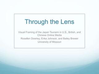 Through the Lens
Visual Framing of the Japan Tsunami in U.S., British, and
Chinese Online Media
Rosellen Downey, Erika Johnson, and Bailey Brewer
University of Missouri
 