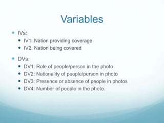 Variables
 IVs:
 IV1: Nation providing coverage
 IV2: Nation being covered
 DVs:
 DV1: Role of people/person in the photo
 DV2: Nationality of people/person in photo
 DV3: Presence or absence of people in photos
 DV4: Number of people in the photo.
 