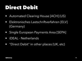 Direct Debit
• Automated Clearing House [ACH] (US)
• Elektronisches Lastschriftverfahren [ELV]
(Germany)
• Single European Payments Area [SEPA]
• iDEAL - Netherlands
• "Direct Debit" in other places (UK, etc)
@jtdowney 9
 