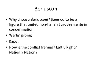 Berlusconi
• Why choose Berlusconi? Seemed to be a
figure that united non-Italian European elite in
condemnation;
• ‘Gaffe’ prone;
• Kapo;
• How is the conflict framed? Left v Right?
Nation v Nation?
 