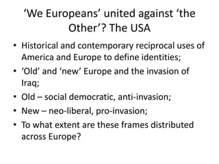‘We Europeans’ united against ‘the
Other’? The USA
• Historical and contemporary reciprocal uses of
America and Europe to define identities;
• ‘Old’ and ‘new’ Europe and the invasion of
Iraq;
• Old – social democratic, anti-invasion;
• New – neo-liberal, pro-invasion;
• To what extent are these frames distributed
across Europe?
 