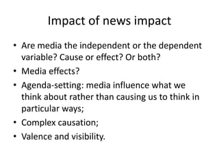 Impact of news impact
• Are media the independent or the dependent
variable? Cause or effect? Or both?
• Media effects?
• Agenda-setting: media influence what we
think about rather than causing us to think in
particular ways;
• Complex causation;
• Valence and visibility.
 