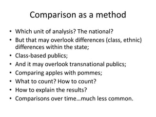 Comparison as a method
• Which unit of analysis? The national?
• But that may overlook differences (class, ethnic)
differences within the state;
• Class-based publics;
• And it may overlook transnational publics;
• Comparing apples with pommes;
• What to count? How to count?
• How to explain the results?
• Comparisons over time…much less common.
 
