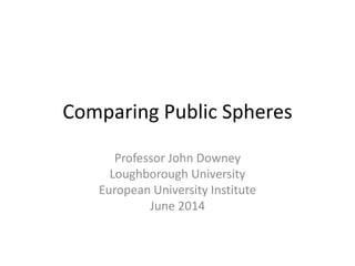 Comparing Public Spheres
Professor John Downey
Loughborough University
European University Institute
June 2014
 
