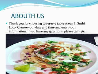 ABOUTH US
Thank you for choosing to reserve table at our El Sushi
Loco. Choose your date and time and enter your
information. If you have any questions, please call (562)
869-9305 or email info@elsushiloco.com.