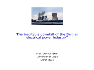 The inevitable downfall of the Belgian
electrical power industry?
Prof. Damien Ernst
University of Li`ege
March 2015
1
 