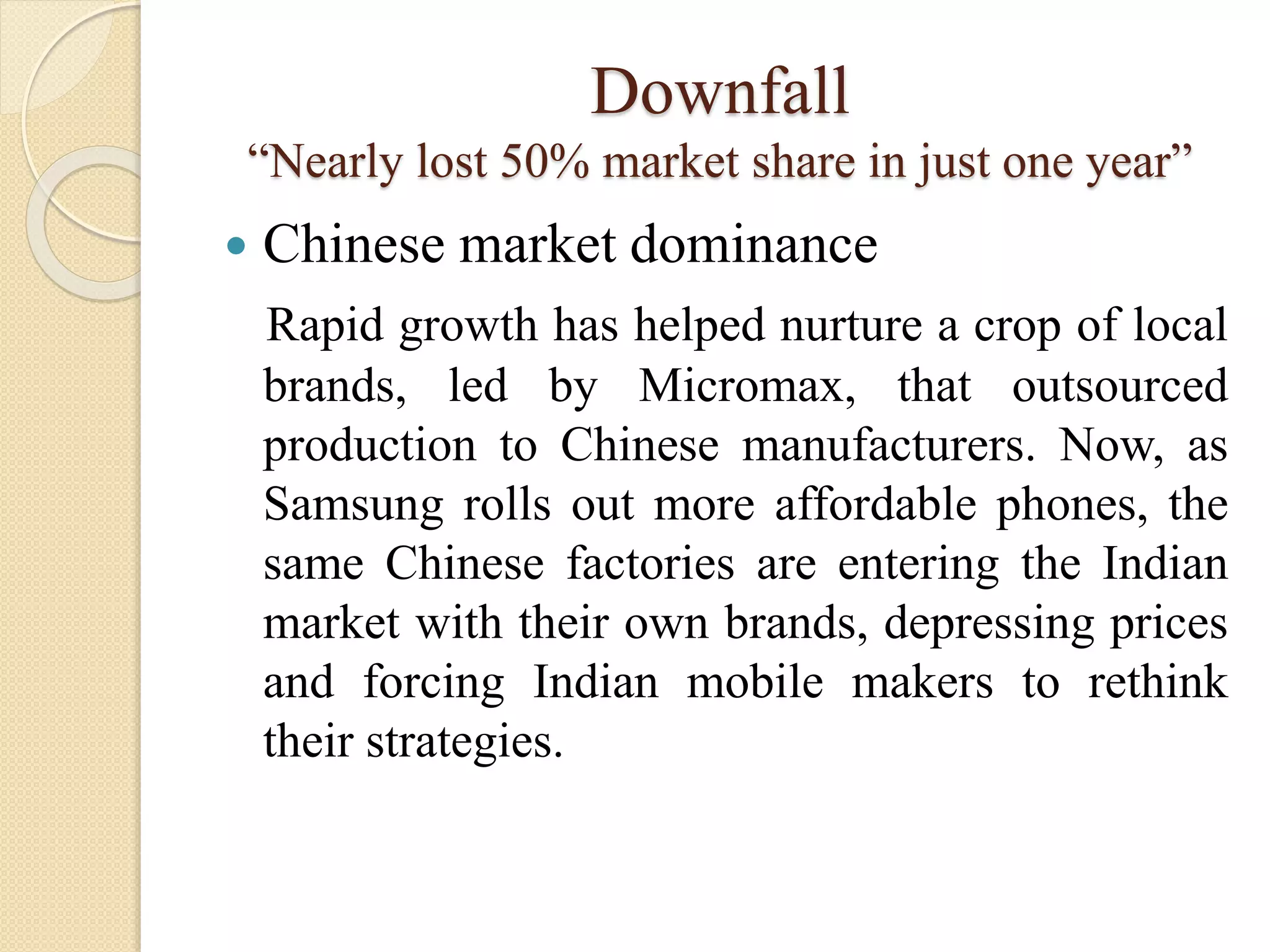 Downfall
“Nearly lost 50% market share in just one year”
 Chinese market dominance
Rapid growth has helped nurture a crop of local
brands, led by Micromax, that outsourced
production to Chinese manufacturers. Now, as
Samsung rolls out more affordable phones, the
same Chinese factories are entering the Indian
market with their own brands, depressing prices
and forcing Indian mobile makers to rethink
their strategies.
 