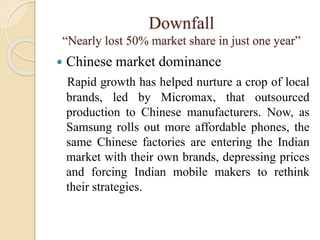 Downfall
“Nearly lost 50% market share in just one year”
 Chinese market dominance
Rapid growth has helped nurture a crop of local
brands, led by Micromax, that outsourced
production to Chinese manufacturers. Now, as
Samsung rolls out more affordable phones, the
same Chinese factories are entering the Indian
market with their own brands, depressing prices
and forcing Indian mobile makers to rethink
their strategies.
 