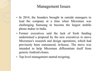 Management Issues
 In 2014, the founders brought in outside managers to
lead the company at a time when Micromax was
challenging Samsung to become the largest mobile
phone maker in India.
 Former executives said the lack of fresh funding
undermined a proposal by the new executives to move
Micromax's research and design operations, which had
previously been outsourced, in-house. The move was
intended to help Micromax differentiate itself from
generic Android clones.
 Top level management started resigning.
 