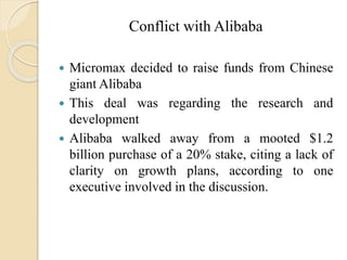 Conflict with Alibaba
 Micromax decided to raise funds from Chinese
giant Alibaba
 This deal was regarding the research and
development
 Alibaba walked away from a mooted $1.2
billion purchase of a 20% stake, citing a lack of
clarity on growth plans, according to one
executive involved in the discussion.
 