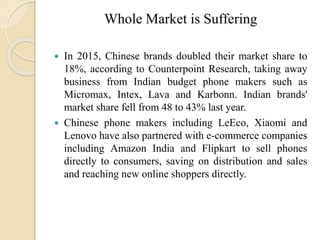 Whole Market is Suffering
 In 2015, Chinese brands doubled their market share to
18%, according to Counterpoint Research, taking away
business from Indian budget phone makers such as
Micromax, Intex, Lava and Karbonn. Indian brands'
market share fell from 48 to 43% last year.
 Chinese phone makers including LeEco, Xiaomi and
Lenovo have also partnered with e-commerce companies
including Amazon India and Flipkart to sell phones
directly to consumers, saving on distribution and sales
and reaching new online shoppers directly.
 