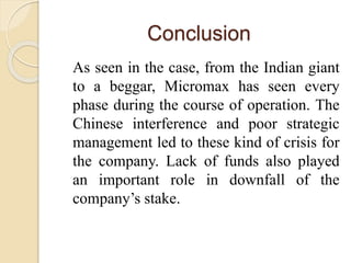 Conclusion
As seen in the case, from the Indian giant
to a beggar, Micromax has seen every
phase during the course of operation. The
Chinese interference and poor strategic
management led to these kind of crisis for
the company. Lack of funds also played
an important role in downfall of the
company’s stake.
 