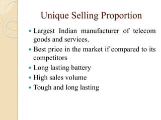 Unique Selling Proportion
 Largest Indian manufacturer of telecom
goods and services.
 Best price in the market if compared to its
competitors
 Long lasting battery
 High sales volume
 Tough and long lasting
 