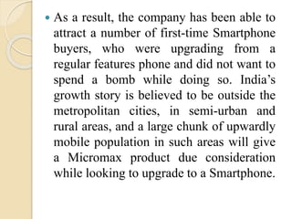  As a result, the company has been able to
attract a number of first-time Smartphone
buyers, who were upgrading from a
regular features phone and did not want to
spend a bomb while doing so. India’s
growth story is believed to be outside the
metropolitan cities, in semi-urban and
rural areas, and a large chunk of upwardly
mobile population in such areas will give
a Micromax product due consideration
while looking to upgrade to a Smartphone.
 
