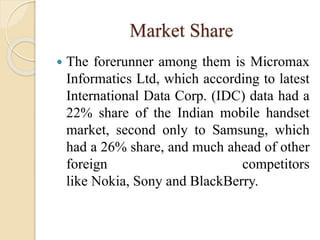 Market Share
 The forerunner among them is Micromax
Informatics Ltd, which according to latest
International Data Corp. (IDC) data had a
22% share of the Indian mobile handset
market, second only to Samsung, which
had a 26% share, and much ahead of other
foreign competitors
like Nokia, Sony and BlackBerry.
 