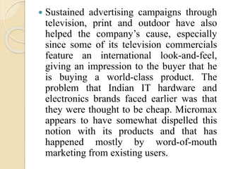  Sustained advertising campaigns through
television, print and outdoor have also
helped the company’s cause, especially
since some of its television commercials
feature an international look-and-feel,
giving an impression to the buyer that he
is buying a world-class product. The
problem that Indian IT hardware and
electronics brands faced earlier was that
they were thought to be cheap. Micromax
appears to have somewhat dispelled this
notion with its products and that has
happened mostly by word-of-mouth
marketing from existing users.
 