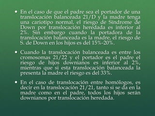  En el caso de que el padre sea el portador de una
translocación balanceada 21/D y la madre tenga
una cariotipo normal, el riesgo de Síndrome de
Down por translocación heredada es inferior al
2%. Sin embargo cuando la portadora de la
translocación balanceada es la madre, el riesgo de
S. de Down en los hijos es del 15%-20%.
 Cuando la translocación balanceada es entre los
cromosomas 21/22 y el portador es el padre el
riesgo de hijos downianos es inferior al 2%,
mientras que si esta translocación balanceada la
presenta la madre el riesgo es del 33%.
 En el caso de translocación entre homólogos, es
decir en la translocación 21/21, tanto si se da en la
madre como en el padre, todos los hijos serán
downianos por translocación heredada.
 