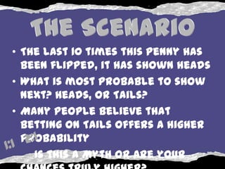 • The last 10 times this penny has
  been flipped, it has shown heads
• What is most probable to show
  next? Heads, or Tails?
• Many people believe that
  betting on Tails offers a higher
  probability
    Is this a Myth or are your
 