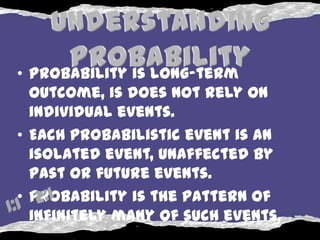 • Probability is long-term
  outcome, is does not rely on
  individual events.
• Each probabilistic event is an
  isolated event, unaffected by
  past or future events.
• Probability is the pattern of
  infinitely many of such events.
 