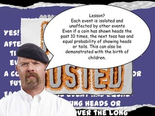 Lesson?
                    Each event is isolated and
                   unaffected by other events
                Even if a coin has shown heads the
Yes!           past 10 times, the next toss has and
                equal probability of showing heads
After flipping heads twenty
                     or tails. This can also be
                 demonstrated with the birth of
  times, each event is still a single
                              children.
  event.
A coin is not influenced by past or
  future events.
Each individual event has equal
  chance of showing heads or
  tails, it is only over the long
 