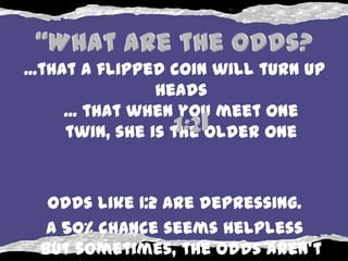 ...that a flipped coin will turn up
                 heads
      ... that when you meet one
      twin, she is the older one



  Odds like 1:2 are depressing.
  A 50% chance seems helpless
 but sometimes, the odds aren’t
 