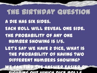 A die has six sides.
Each roll will reveal one side.
The probability of any one
  number showing is 1/6.
Let's say we have 2 dice, what is
  the probability of having two
  different numbers showing?
We can find the answer easier by
 