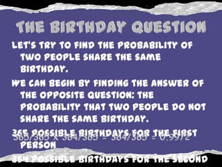 Let's try to find the probability of
  two people share the same
  birthday.
We can begin by finding the answer of
  the opposite question: the
  probability that two people do not
  share the same birthday.
365 possible birthdays for the first
  person
364 possible birthdays for the second
 