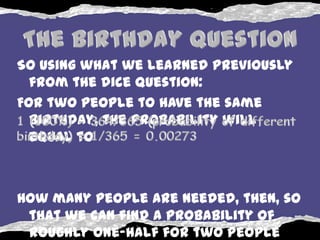 So using what we learned previously
  from the dice question:
For two people to have the same
  birthday, the probability will
  equal to



How many people are needed, then, so
 that we can find a probability of
 roughly one-half for two people
 
