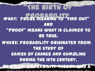 WHAT: Probe meaning to "find out"
                 AND
 “proof” means what is claimed to
               be true.
WHERE: Probability originated from
            the study of
   games of chance and gambling
       during the 16th century.
BY WHOM: Probability theory was a
 