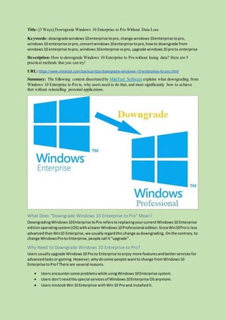 Title: [5 Ways] Downgrade Windows 10 Enterprise to Pro Without Data Loss
Keywords: downgradewindows10enterprise topro, change windows10enterprise topro,
windows10 enterprise orpro,convertwindows10enterprise topro,how to downgrade from
windows10 enterprise topro, windows10enterprise vspro, upgrade windows10 proto enterprise
Description: How to downgrade Windows 10 Enterprise to Pro without losing data? Here are 5
practical methods that you can try!
URL: https://www.minitool.com/backup-tips/downgrade-windows-10-enterprise-to-pro.html
Summary: The following content dissertated by MiniTool Software explains what downgrading from
Windows 10 Enterprise to Pro is, why users need to do that, and most significantly how to achieve
that without reinstalling personal applications.
What Does “Downgrade Windows 10 Enterprise to Pro” Mean?
DowngradingWindows10Enterprise toPro refersto replacingyourcurrentWindows10 Enterprise
editionoperatingsystem(OS) withalowerWindows10Professional edition.SinceWin10Prois less
advancedthanWin10 Enterprise,we usuallyregardthischange asdowngrading. Onthe contrary,to
change WindowsProto Enterprise,people call it“upgrade”.
Why Need to Downgrade Windows 10 Enterprise to Pro?
Users usuallyupgrade Windows10 Proto Enterprise toenjoy more featuresandbetterservices for
advancedtasksor gaming.However,why dosome people wantto change fromWindows10
Enterprise toPro?There are several reasons.
 Users encountersome problemswhile usingWindows10Enterprise system.
 Users don’tneedthe special servicesof Windows10Enterprise OSanymore.
 Users mistook Win10 Enterprise withWin10 Proand installedit.
 